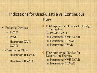 Indications for Use:Pulsatile vs. Continuous
Flow
• Pulsatile Devices
– PVAD
– IVAD
– Heartmate XVE
LVAD
• Continuous Flow
– Heartmate II LVAD
– Heartware HVAD
FDAApproved Devices for Bridge
to Transplant
PVAD/IVAD
Heartmate XVE LVAD
Heartmate II LVAD
Heartware HVAD
FDAApproved Device for
Destination Therapy
Heartmate XVE LVAD
Heartmate II LVAD
 