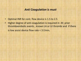 Anti Coagulation is must
• Optimal INR for cont. flow device is 1.5 to 2.5
• Higher degree of anti coagulation is required in AF, prior
thromboembolic events , known LA or LV thrombi and if there
is low assist device flow rate < 3 l/min.
 