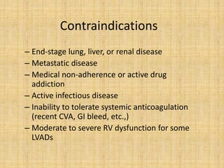 Contraindications
– End-stage lung, liver, or renal disease
– Metastatic disease
– Medical non-adherence or active drug
addiction
– Active infectious disease
– Inability to tolerate systemic anticoagulation
(recent CVA, GI bleed, etc.,)
– Moderate to severe RV dysfunction for some
LVADs
 
