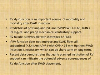 • RV dysfunction is an important source of morbidity and
mortality after LVAD insertion.
• Predictors of post implant RVF are CVP/PCWP > 0.63, BUN >
39 mg/dL, and preop mechanical ventilatory support.
• RV failure is reversible with inotropes or PDEI.
• If RV function does not improve and LVAD flow still
suboptimal (<2.4 L/min/m2 ) with CVP > 16 mm Hg then RVAD
insertion is necessary which can be short term or long term.
• Recent data demonstrates that early planned institution of RV
support can mitigate the potential adverse consequences of
RV dysfunction after LVAD placement.
 