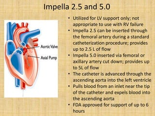 Impella 2.5 and 5.0
• Utilized for LV support only; not
appropriate to use with RV failure
• Impella 2.5 can be inserted through
the femoral artery during a standard
catheterization procedure; provides
up to 2.5 L of flow
• Impella 5.0 inserted via femoral or
axillary artery cut down; provides up
to 5L of flow
• The catheter is advanced through the
ascending aorta into the left ventricle
• Pulls blood from an inlet near the tip
of the catheter and expels blood into
the ascending aorta
• FDA approved for support of up to 6
hours
 