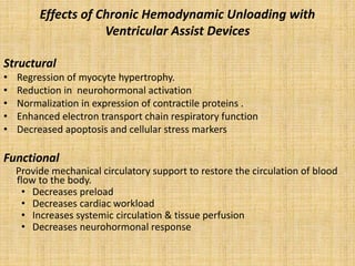 Effects of Chronic Hemodynamic Unloading with
Ventricular Assist Devices
Structural
• Regression of myocyte hypertrophy.
• Reduction in neurohormonal activation
• Normalization in expression of contractile proteins .
• Enhanced electron transport chain respiratory function
• Decreased apoptosis and cellular stress markers
Functional
Provide mechanical circulatory support to restore the circulation of blood
flow to the body.
• Decreases preload
• Decreases cardiac workload
• Increases systemic circulation & tissue perfusion
• Decreases neurohormonal response
 