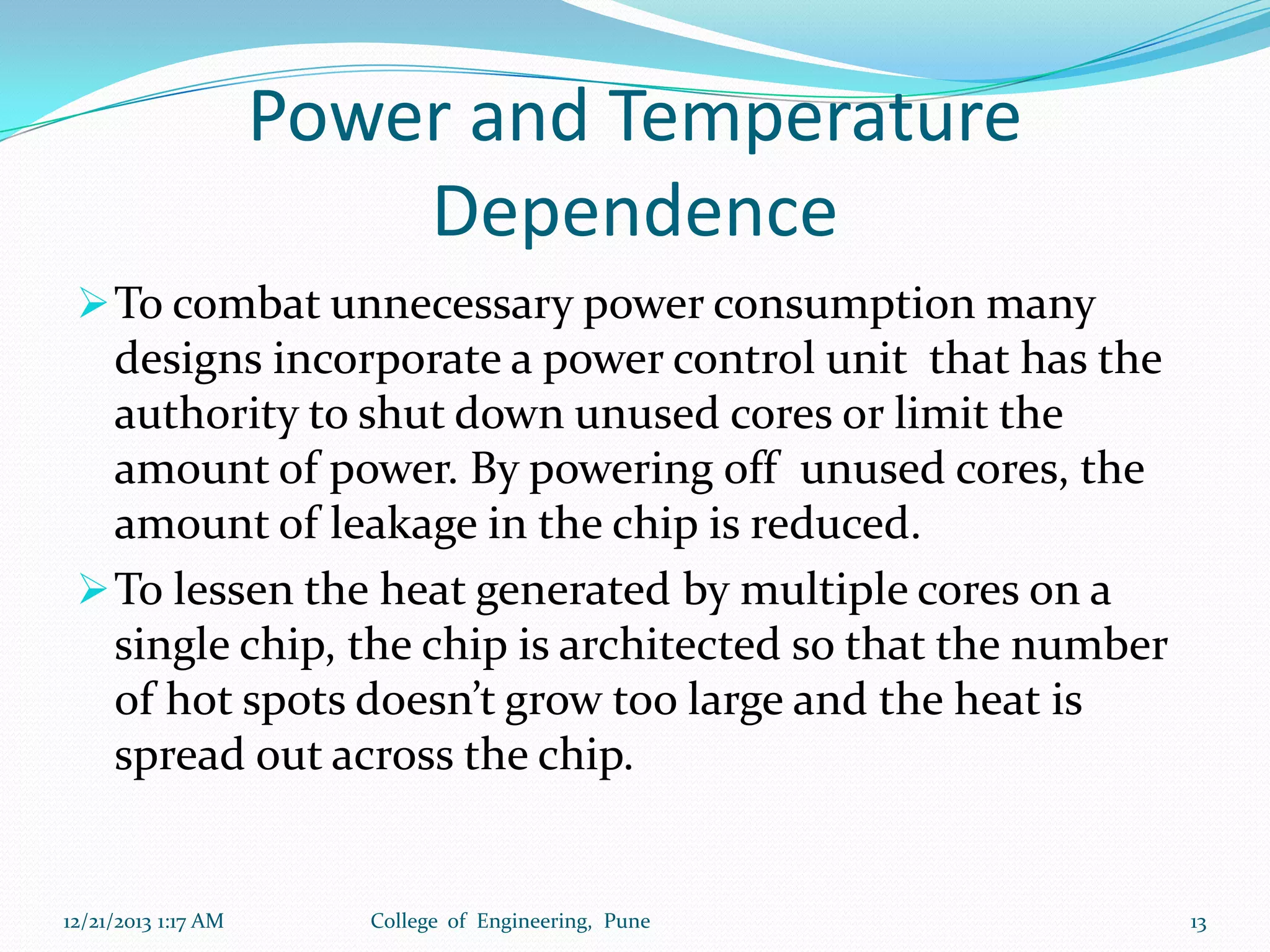 Power and Temperature
Dependence
 To combat unnecessary power consumption many

designs incorporate a power control unit that has the
authority to shut down unused cores or limit the
amount of power. By powering off unused cores, the
amount of leakage in the chip is reduced.
 To lessen the heat generated by multiple cores on a
single chip, the chip is architected so that the number
of hot spots doesn’t grow too large and the heat is
spread out across the chip.

12/21/2013 1:17 AM

College of Engineering, Pune

13

 