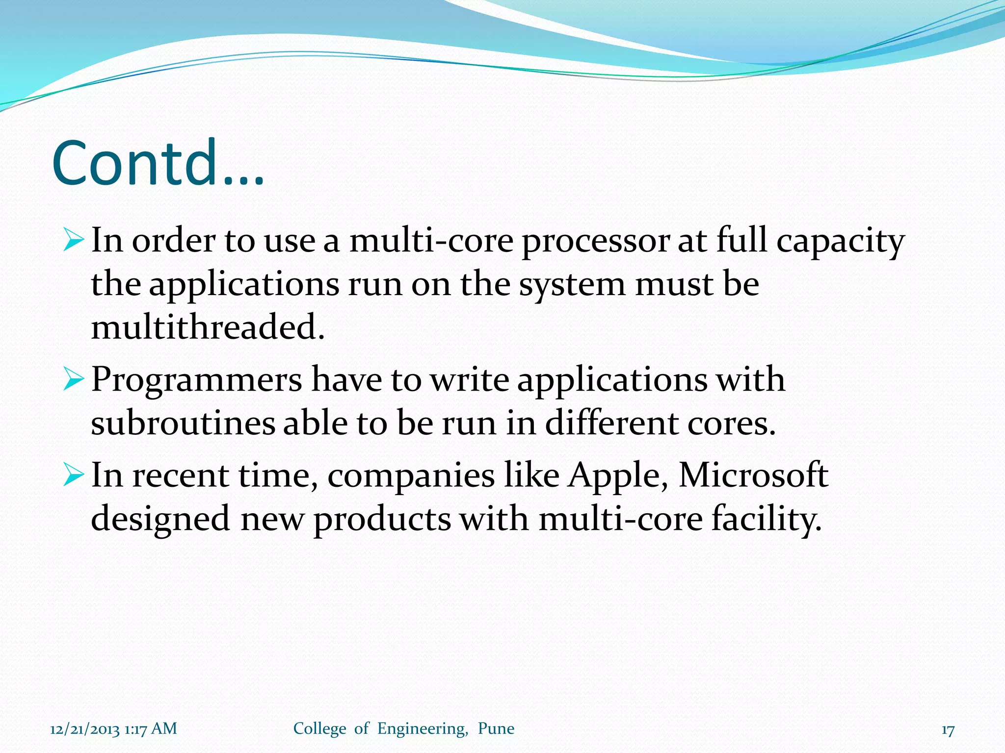 Contd…
 In order to use a multi-core processor at full capacity

the applications run on the system must be
multithreaded.
 Programmers have to write applications with
subroutines able to be run in different cores.
 In recent time, companies like Apple, Microsoft
designed new products with multi-core facility.

12/21/2013 1:17 AM

College of Engineering, Pune

17

 