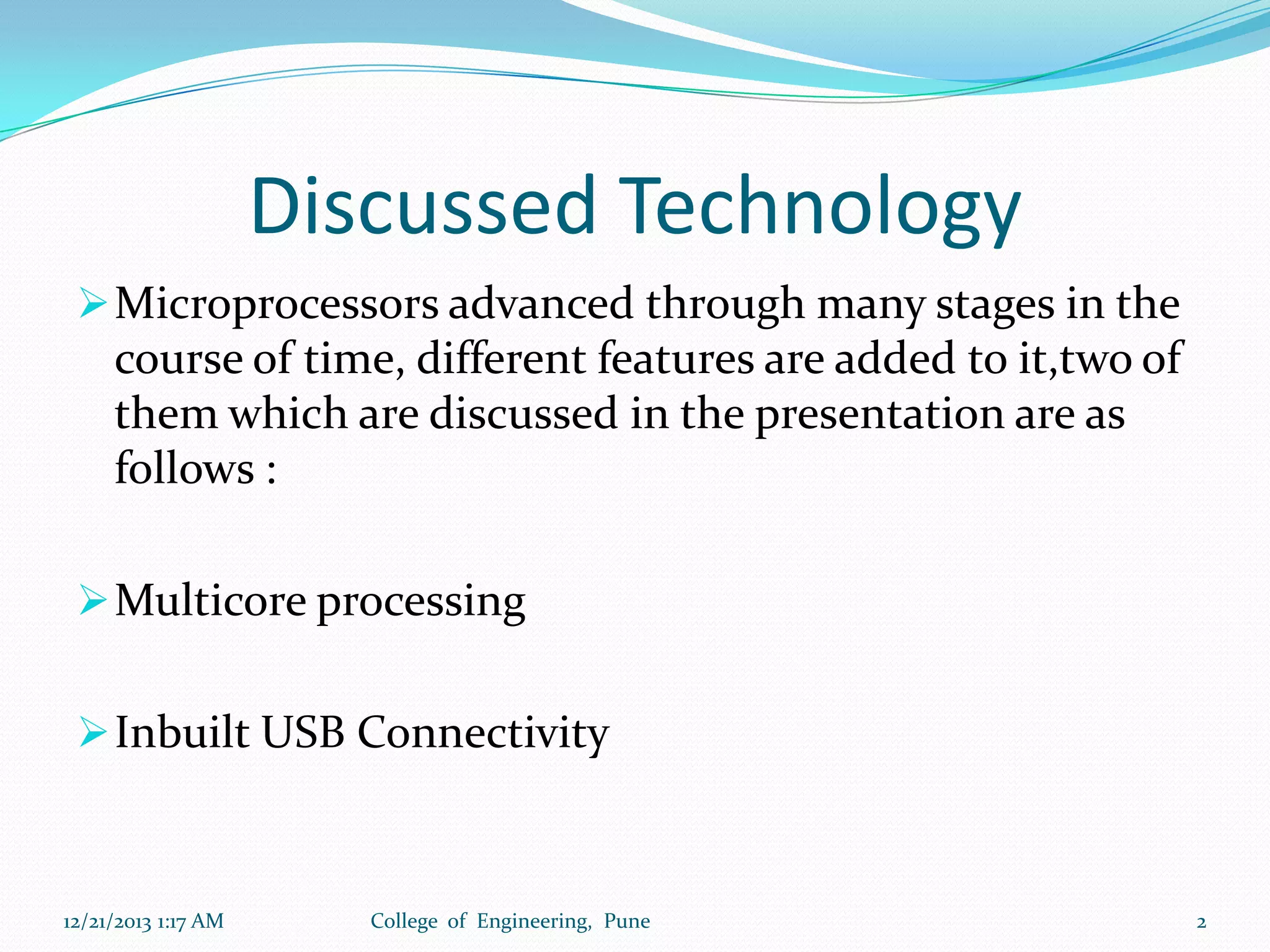 Discussed Technology
 Microprocessors advanced through many stages in the

course of time, different features are added to it,two of
them which are discussed in the presentation are as
follows :
 Multicore processing
 Inbuilt USB Connectivity

12/21/2013 1:17 AM

College of Engineering, Pune

2

 