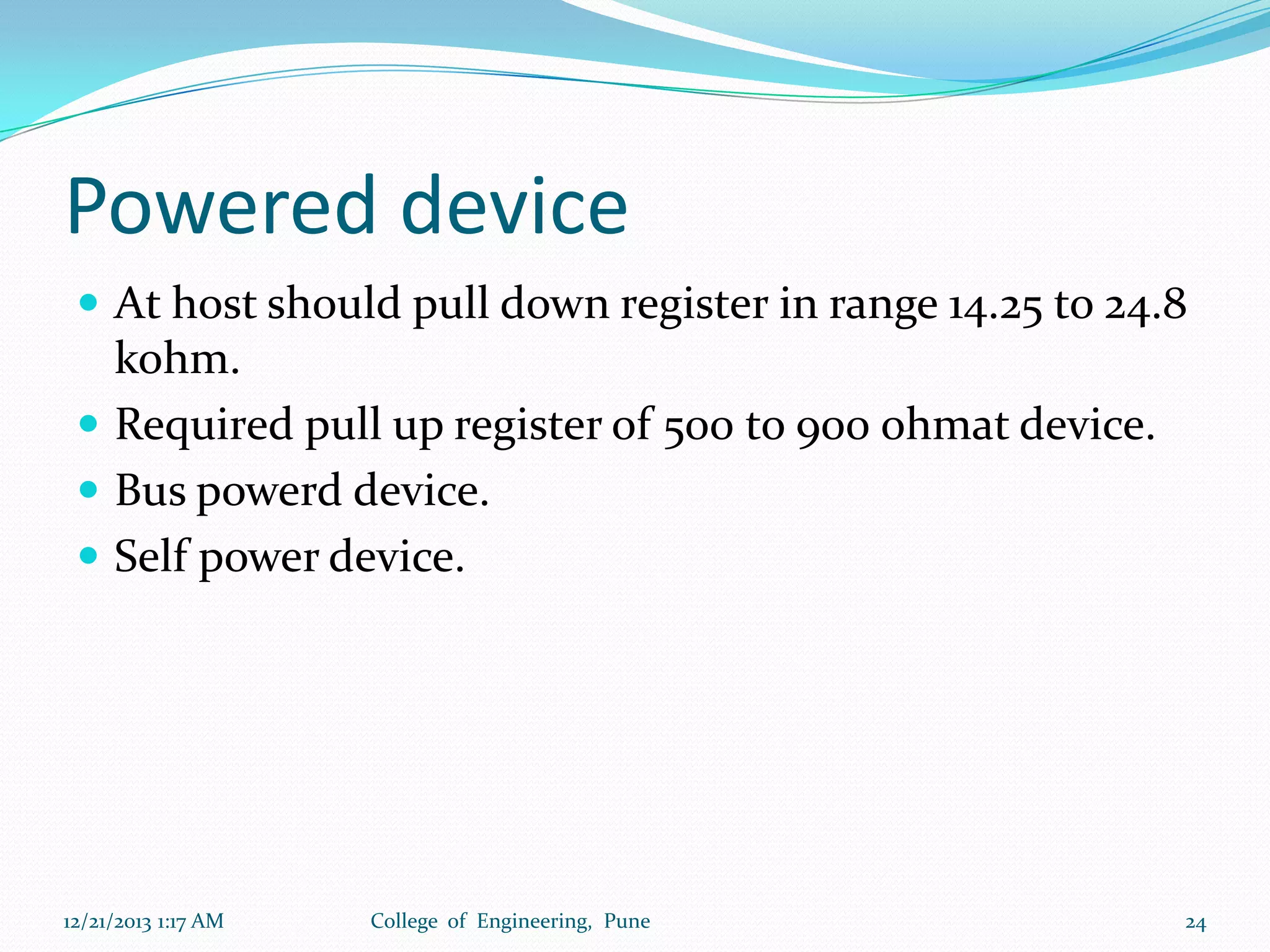 Powered device
 At host should pull down register in range 14.25 to 24.8

kohm.
 Required pull up register of 500 to 900 ohmat device.
 Bus powerd device.
 Self power device.

12/21/2013 1:17 AM

College of Engineering, Pune

24

 