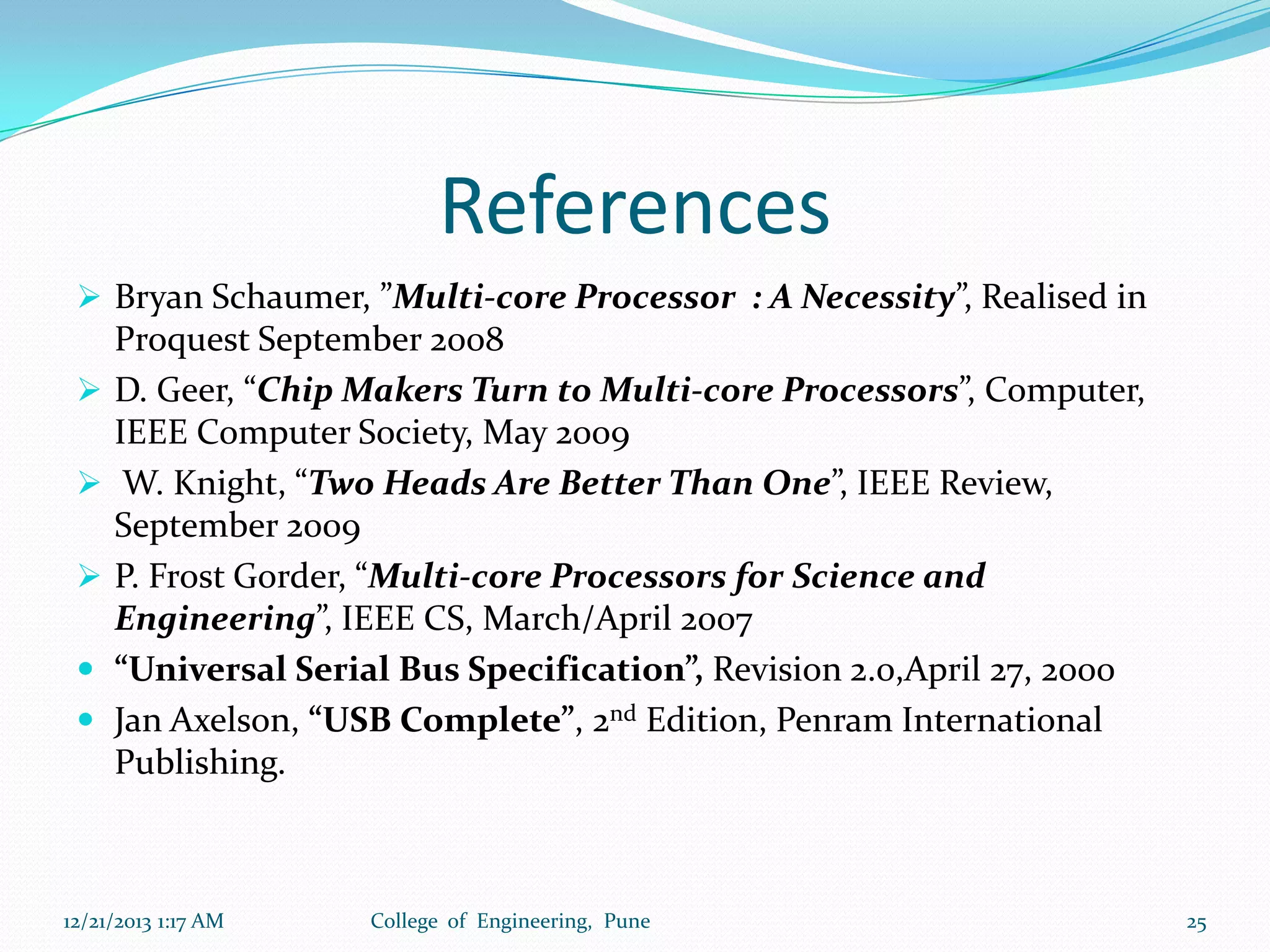 References
 Bryan Schaumer, ”Multi-core Processor : A Necessity”, Realised in






Proquest September 2008
D. Geer, “Chip Makers Turn to Multi-core Processors”, Computer,
IEEE Computer Society, May 2009
W. Knight, “Two Heads Are Better Than One”, IEEE Review,
September 2009
P. Frost Gorder, “Multi-core Processors for Science and
Engineering”, IEEE CS, March/April 2007
“Universal Serial Bus Specification”, Revision 2.0,April 27, 2000
Jan Axelson, “USB Complete”, 2nd Edition, Penram International
Publishing.

12/21/2013 1:17 AM

College of Engineering, Pune

25

 