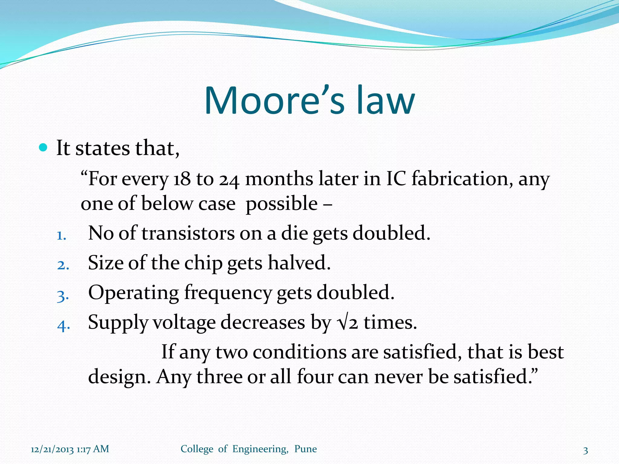Moore’s law
 It states that,
“For every 18 to 24 months later in IC fabrication, any
one of below case possible –
1. No of transistors on a die gets doubled.
2. Size of the chip gets halved.
3. Operating frequency gets doubled.
4. Supply voltage decreases by √2 times.
If any two conditions are satisfied, that is best
design. Any three or all four can never be satisfied.”

12/21/2013 1:17 AM

College of Engineering, Pune

3

 