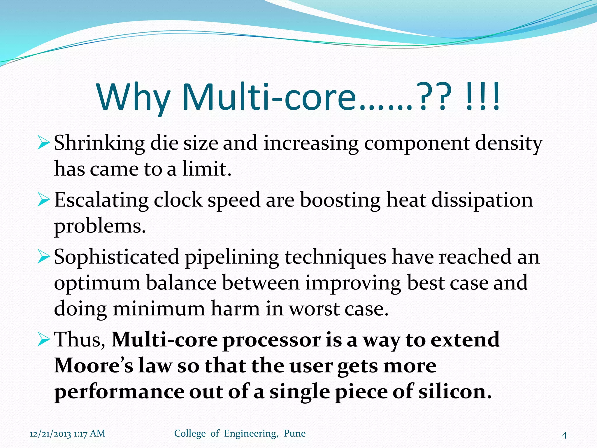 Why Multi-core……?? !!!
 Shrinking die size and increasing component density

has came to a limit.
 Escalating clock speed are boosting heat dissipation
problems.
 Sophisticated pipelining techniques have reached an
optimum balance between improving best case and
doing minimum harm in worst case.
 Thus, Multi-core processor is a way to extend
Moore’s law so that the user gets more
performance out of a single piece of silicon.
12/21/2013 1:17 AM

College of Engineering, Pune

4

 