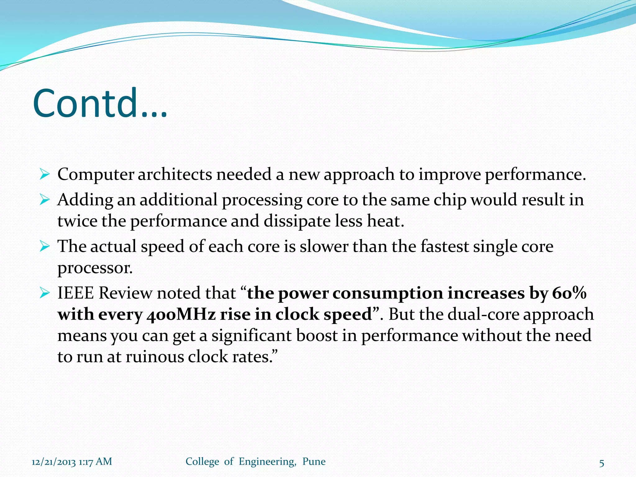 Contd…
 Computer architects needed a new approach to improve performance.
 Adding an additional processing core to the same chip would result in

twice the performance and dissipate less heat.
 The actual speed of each core is slower than the fastest single core
processor.
 IEEE Review noted that “the power consumption increases by 60%
with every 400MHz rise in clock speed”. But the dual-core approach
means you can get a significant boost in performance without the need
to run at ruinous clock rates.”

12/21/2013 1:17 AM

College of Engineering, Pune

5

 