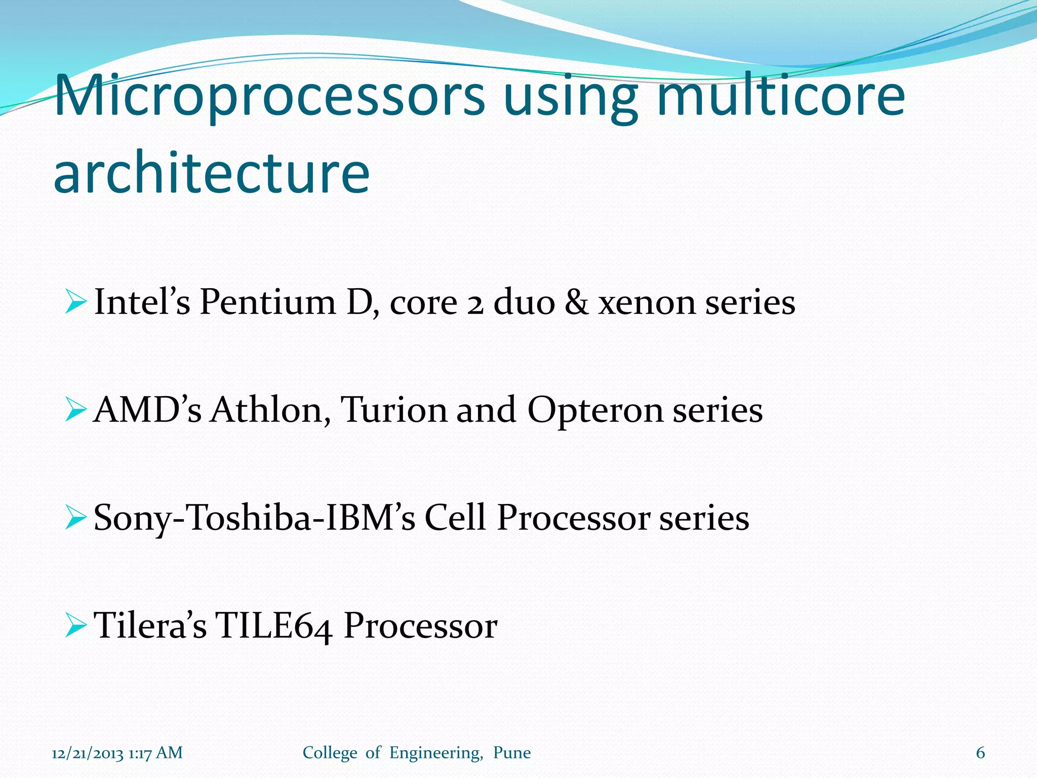 Microprocessors using multicore
architecture
 Intel’s Pentium D, core 2 duo & xenon series
 AMD’s Athlon, Turion and Opteron series
 Sony-Toshiba-IBM’s Cell Processor series

 Tilera’s TILE64 Processor

12/21/2013 1:17 AM

College of Engineering, Pune

6

 
