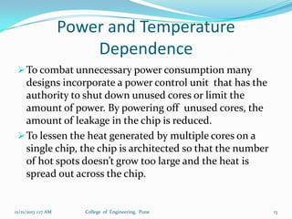 Power and Temperature
Dependence
 To combat unnecessary power consumption many

designs incorporate a power control unit that has the
authority to shut down unused cores or limit the
amount of power. By powering off unused cores, the
amount of leakage in the chip is reduced.
 To lessen the heat generated by multiple cores on a
single chip, the chip is architected so that the number
of hot spots doesn’t grow too large and the heat is
spread out across the chip.

12/21/2013 1:17 AM

College of Engineering, Pune

13

 
