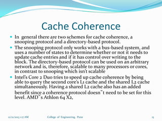 Cache Coherence
 In general there are two schemes for cache coherence, a

snooping protocol and a directory-based protocol.
 The snooping protocol only works with a bus-based system, and
uses a number of states to determine whether or not it needs to
update cache entries and if it has control over writing to the
block. The directory-based protocol can be used on an arbitrary
network and is, therefore, scalable to many processors or cores,
in contrast to snooping which isn’t scalable
 Intel’s Core 2 Duo tries to speed up cache coherence by being
able to query the second core’s L1 cache and the shared L2 cache
simultaneously. Having a shared L2 cache also has an added
benefit since a coherence protocol doesn‟t need to be set for this
level. AMD‟s Athlon 64 X2,

12/21/2013 1:17 AM

College of Engineering, Pune

15

 