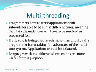 Multi-threading
 Programmers have to write applications with

subroutines able to be run in different cores, meaning
that data dependencies will have to be resolved or
accounted for.
 If one core is being used much more than another, the
programmer is not taking full advantage of the multicore system. Applications should be balanced.
 Languages with multithreaded extensions are more
useful for this purpose.

12/21/2013 1:17 AM

College of Engineering, Pune

16

 