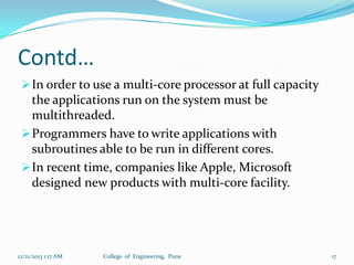 Contd…
 In order to use a multi-core processor at full capacity

the applications run on the system must be
multithreaded.
 Programmers have to write applications with
subroutines able to be run in different cores.
 In recent time, companies like Apple, Microsoft
designed new products with multi-core facility.

12/21/2013 1:17 AM

College of Engineering, Pune

17

 