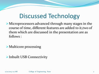 Discussed Technology
 Microprocessors advanced through many stages in the

course of time, different features are added to it,two of
them which are discussed in the presentation are as
follows :
 Multicore processing
 Inbuilt USB Connectivity

12/21/2013 1:17 AM

College of Engineering, Pune

2

 