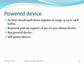 Powered device
 At host should pull down register in range 14.25 to 24.8

kohm.
 Required pull up register of 500 to 900 ohmat device.
 Bus powerd device.
 Self power device.

12/21/2013 1:17 AM

College of Engineering, Pune

24

 