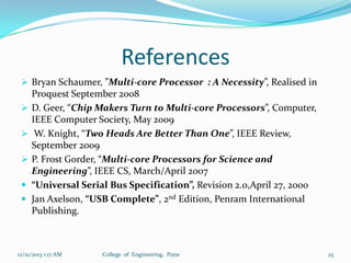 References
 Bryan Schaumer, ”Multi-core Processor : A Necessity”, Realised in






Proquest September 2008
D. Geer, “Chip Makers Turn to Multi-core Processors”, Computer,
IEEE Computer Society, May 2009
W. Knight, “Two Heads Are Better Than One”, IEEE Review,
September 2009
P. Frost Gorder, “Multi-core Processors for Science and
Engineering”, IEEE CS, March/April 2007
“Universal Serial Bus Specification”, Revision 2.0,April 27, 2000
Jan Axelson, “USB Complete”, 2nd Edition, Penram International
Publishing.

12/21/2013 1:17 AM

College of Engineering, Pune

25

 