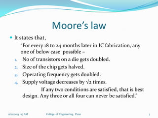 Moore’s law
 It states that,
“For every 18 to 24 months later in IC fabrication, any
one of below case possible –
1. No of transistors on a die gets doubled.
2. Size of the chip gets halved.
3. Operating frequency gets doubled.
4. Supply voltage decreases by √2 times.
If any two conditions are satisfied, that is best
design. Any three or all four can never be satisfied.”

12/21/2013 1:17 AM

College of Engineering, Pune

3

 