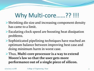 Why Multi-core……?? !!!
 Shrinking die size and increasing component density

has came to a limit.
 Escalating clock speed are boosting heat dissipation
problems.
 Sophisticated pipelining techniques have reached an
optimum balance between improving best case and
doing minimum harm in worst case.
 Thus, Multi-core processor is a way to extend
Moore’s law so that the user gets more
performance out of a single piece of silicon.
12/21/2013 1:17 AM

College of Engineering, Pune

4

 