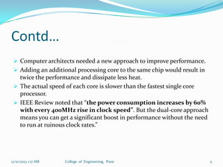 Contd…
 Computer architects needed a new approach to improve performance.
 Adding an additional processing core to the same chip would result in

twice the performance and dissipate less heat.
 The actual speed of each core is slower than the fastest single core
processor.
 IEEE Review noted that “the power consumption increases by 60%
with every 400MHz rise in clock speed”. But the dual-core approach
means you can get a significant boost in performance without the need
to run at ruinous clock rates.”

12/21/2013 1:17 AM

College of Engineering, Pune

5

 