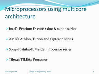 Microprocessors using multicore
architecture
 Intel’s Pentium D, core 2 duo & xenon series
 AMD’s Athlon, Turion and Opteron series
 Sony-Toshiba-IBM’s Cell Processor series

 Tilera’s TILE64 Processor

12/21/2013 1:17 AM

College of Engineering, Pune

6

 