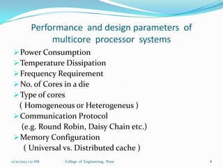Performance and design parameters of
multicore processor systems
 Power Consumption
 Temperature Dissipation
 Frequency Requirement
 No. of Cores in a die
 Type of cores

( Homogeneous or Heterogeneus )
 Communication Protocol
(e.g. Round Robin, Daisy Chain etc.)
 Memory Configuration
( Universal vs. Distributed cache )
12/21/2013 1:17 AM

College of Engineering, Pune

8

 