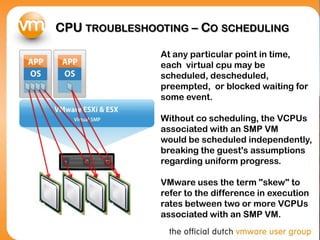 CPU TROUBLESHOOTING – CO SCHEDULING

               At any particular point in time,
               each virtual cpu may be
               scheduled, descheduled,
               preempted, or blocked waiting for
               some event.

               Without co scheduling, the VCPUs
               associated with an SMP VM
               would be scheduled independently,
               breaking the guest's assumptions
               regarding uniform progress.

               VMware uses the term "skew" to
               refer to the difference in execution
               rates between two or more VCPUs
               associated with an SMP VM.
 