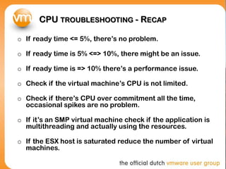 CPU TROUBLESHOOTING - RECAP

o If ready time <= 5%, there’s no problem.

o If ready time is 5% <=> 10%, there might be an issue.

o If ready time is => 10% there’s a performance issue.

o Check if the virtual machine’s CPU is not limited.

o Check if there’s CPU over commitment all the time,
  occasional spikes are no problem.

o If it’s an SMP virtual machine check if the application is
  multithreading and actually using the resources.

o If the ESX host is saturated reduce the number of virtual
  machines.
 