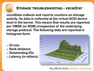 STORAGE TROUBLESHOOTING - VSCSISTAT
vscsiStats collects and reports counters on storage
activity. Its data is collected at the virtual SCSI device
level in the kernel. This means that results are reported
per VMDK (or RDM) irrespective of the underlying
storage protocol. The following data are reported in
histogram form:


o IO size
o Seek distance
o Outstanding IOs
o Latency (in mSecs)
 