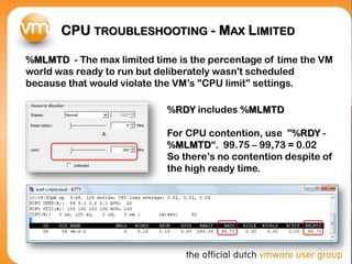 CPU TROUBLESHOOTING - MAX LIMITED

%MLMTD - The max limited time is the percentage of time the VM
world was ready to run but deliberately wasn't scheduled
because that would violate the VM’s "CPU limit" settings.

                            %RDY includes %MLMTD

                            For CPU contention, use "%RDY -
                            %MLMTD“. 99.75 – 99,73 = 0.02
                            So there’s no contention despite of
                            the high ready time.
 