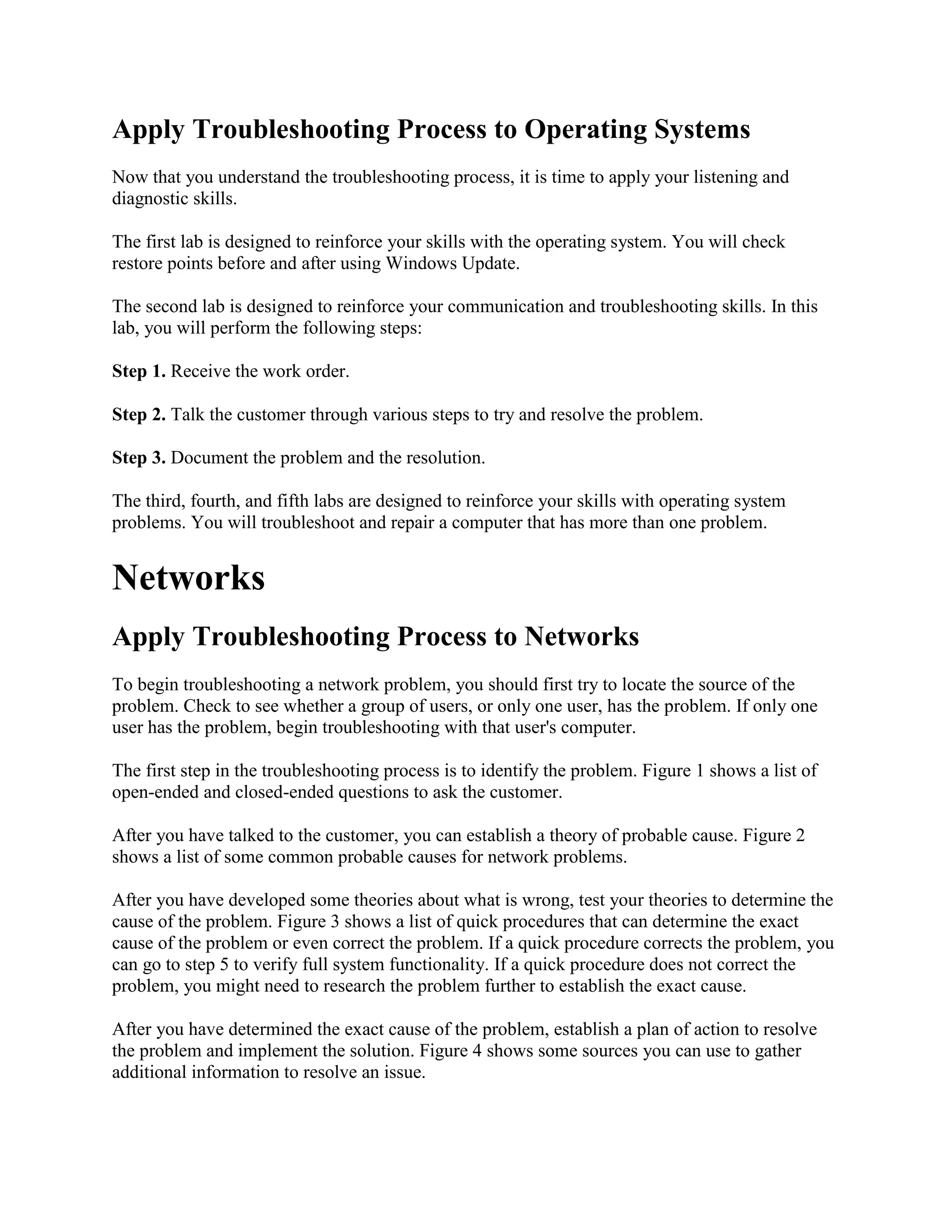 Apply Troubleshooting Process to Operating Systems
Now that you understand the troubleshooting process, it is time to apply your listening and
diagnostic skills.
The first lab is designed to reinforce your skills with the operating system. You will check
restore points before and after using Windows Update.
The second lab is designed to reinforce your communication and troubleshooting skills. In this
lab, you will perform the following steps:
Step 1. Receive the work order.
Step 2. Talk the customer through various steps to try and resolve the problem.
Step 3. Document the problem and the resolution.
The third, fourth, and fifth labs are designed to reinforce your skills with operating system
problems. You will troubleshoot and repair a computer that has more than one problem.

Networks
Apply Troubleshooting Process to Networks
To begin troubleshooting a network problem, you should first try to locate the source of the
problem. Check to see whether a group of users, or only one user, has the problem. If only one
user has the problem, begin troubleshooting with that user's computer.
The first step in the troubleshooting process is to identify the problem. Figure 1 shows a list of
open-ended and closed-ended questions to ask the customer.
After you have talked to the customer, you can establish a theory of probable cause. Figure 2
shows a list of some common probable causes for network problems.
After you have developed some theories about what is wrong, test your theories to determine the
cause of the problem. Figure 3 shows a list of quick procedures that can determine the exact
cause of the problem or even correct the problem. If a quick procedure corrects the problem, you
can go to step 5 to verify full system functionality. If a quick procedure does not correct the
problem, you might need to research the problem further to establish the exact cause.
After you have determined the exact cause of the problem, establish a plan of action to resolve
the problem and implement the solution. Figure 4 shows some sources you can use to gather
additional information to resolve an issue.

 