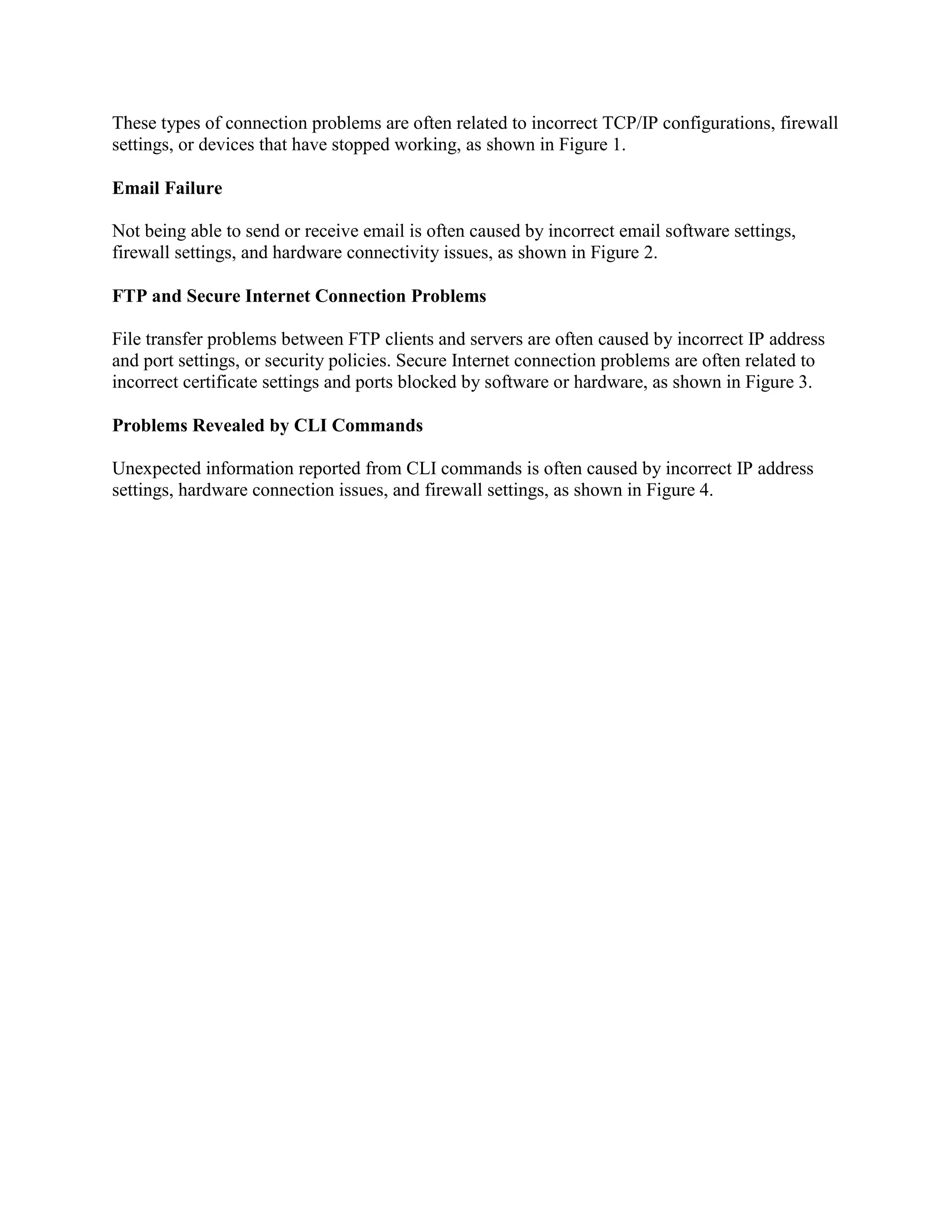 These types of connection problems are often related to incorrect TCP/IP configurations, firewall
settings, or devices that have stopped working, as shown in Figure 1.
Email Failure
Not being able to send or receive email is often caused by incorrect email software settings,
firewall settings, and hardware connectivity issues, as shown in Figure 2.
FTP and Secure Internet Connection Problems
File transfer problems between FTP clients and servers are often caused by incorrect IP address
and port settings, or security policies. Secure Internet connection problems are often related to
incorrect certificate settings and ports blocked by software or hardware, as shown in Figure 3.
Problems Revealed by CLI Commands
Unexpected information reported from CLI commands is often caused by incorrect IP address
settings, hardware connection issues, and firewall settings, as shown in Figure 4.

 