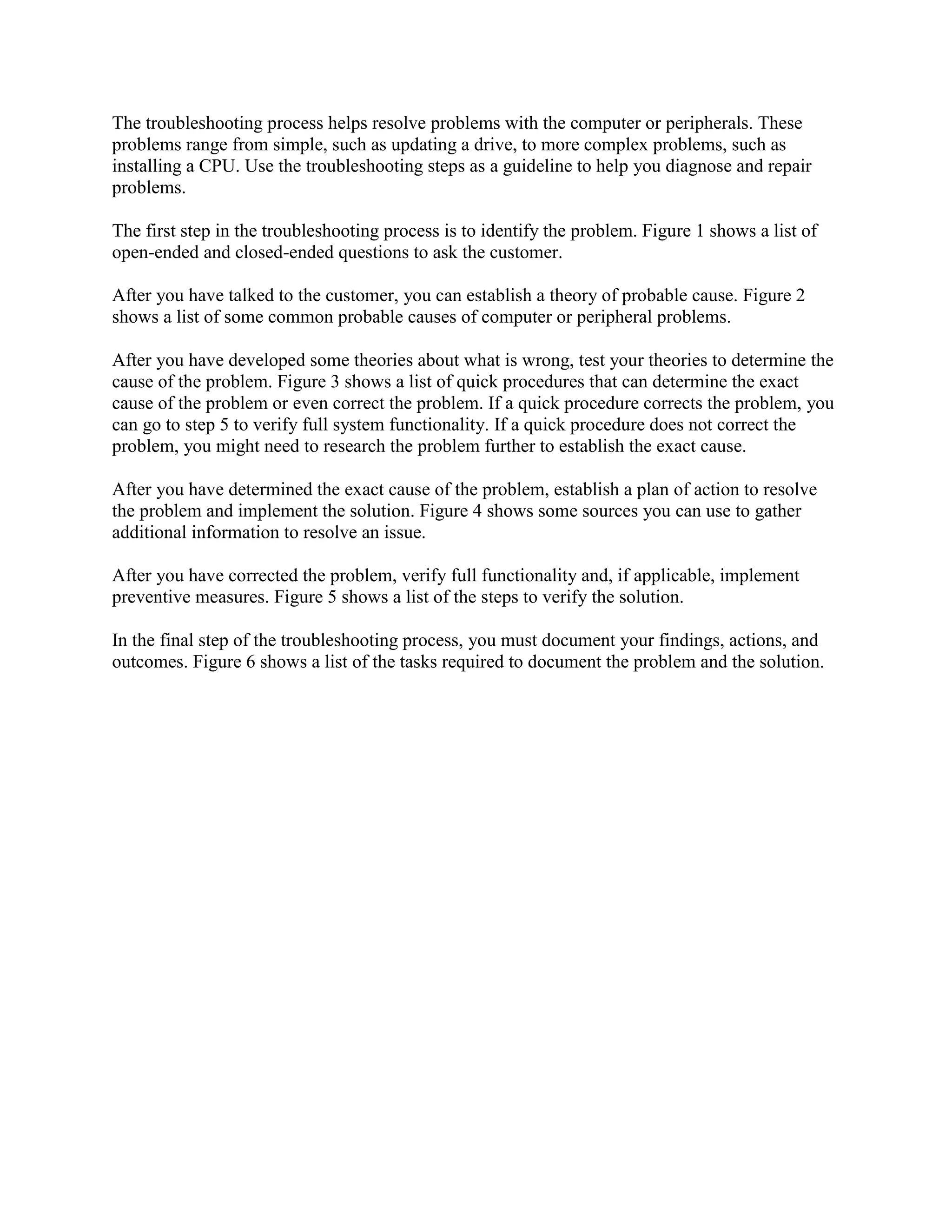 The troubleshooting process helps resolve problems with the computer or peripherals. These
problems range from simple, such as updating a drive, to more complex problems, such as
installing a CPU. Use the troubleshooting steps as a guideline to help you diagnose and repair
problems.
The first step in the troubleshooting process is to identify the problem. Figure 1 shows a list of
open-ended and closed-ended questions to ask the customer.
After you have talked to the customer, you can establish a theory of probable cause. Figure 2
shows a list of some common probable causes of computer or peripheral problems.
After you have developed some theories about what is wrong, test your theories to determine the
cause of the problem. Figure 3 shows a list of quick procedures that can determine the exact
cause of the problem or even correct the problem. If a quick procedure corrects the problem, you
can go to step 5 to verify full system functionality. If a quick procedure does not correct the
problem, you might need to research the problem further to establish the exact cause.
After you have determined the exact cause of the problem, establish a plan of action to resolve
the problem and implement the solution. Figure 4 shows some sources you can use to gather
additional information to resolve an issue.
After you have corrected the problem, verify full functionality and, if applicable, implement
preventive measures. Figure 5 shows a list of the steps to verify the solution.
In the final step of the troubleshooting process, you must document your findings, actions, and
outcomes. Figure 6 shows a list of the tasks required to document the problem and the solution.

 