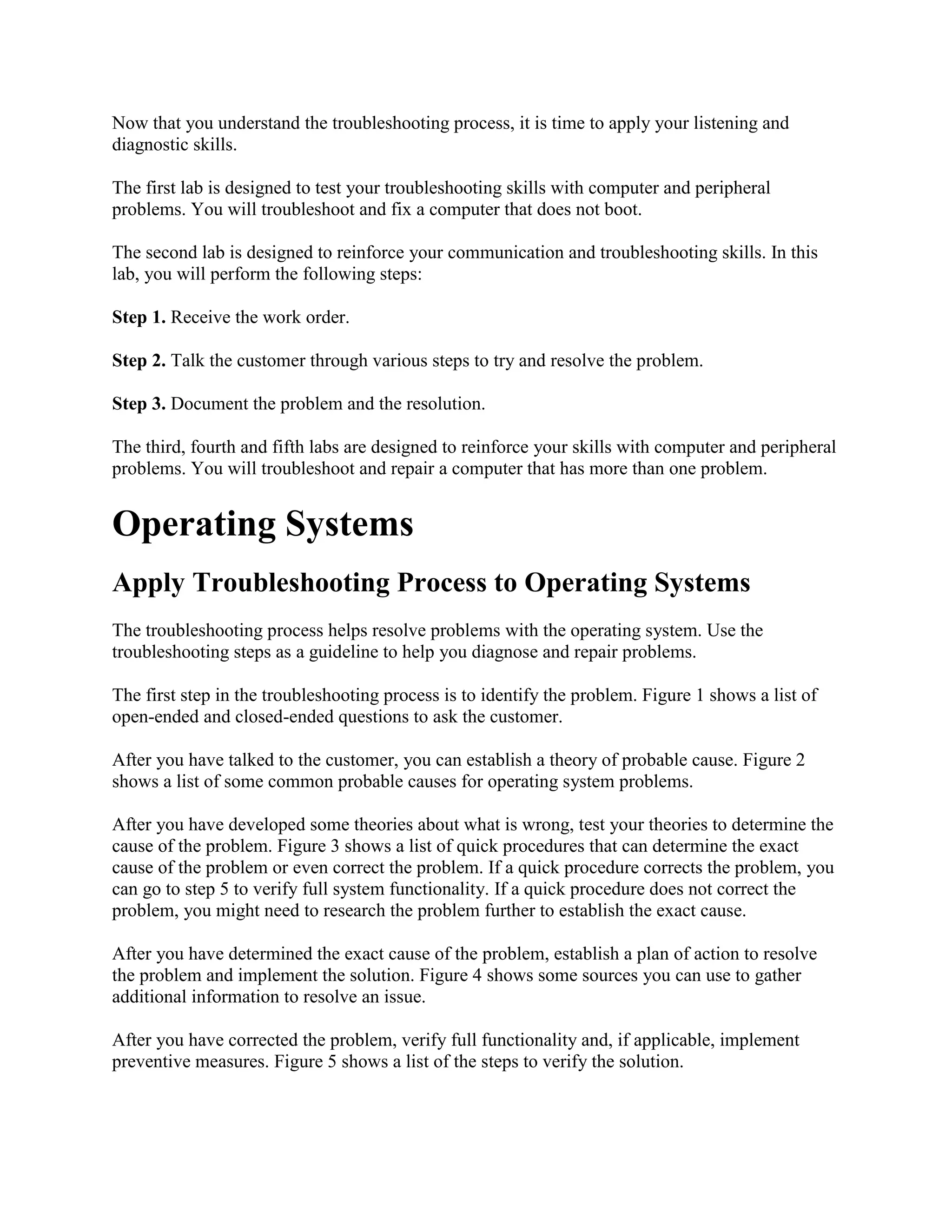 Now that you understand the troubleshooting process, it is time to apply your listening and
diagnostic skills.
The first lab is designed to test your troubleshooting skills with computer and peripheral
problems. You will troubleshoot and fix a computer that does not boot.
The second lab is designed to reinforce your communication and troubleshooting skills. In this
lab, you will perform the following steps:
Step 1. Receive the work order.
Step 2. Talk the customer through various steps to try and resolve the problem.
Step 3. Document the problem and the resolution.
The third, fourth and fifth labs are designed to reinforce your skills with computer and peripheral
problems. You will troubleshoot and repair a computer that has more than one problem.

Operating Systems
Apply Troubleshooting Process to Operating Systems
The troubleshooting process helps resolve problems with the operating system. Use the
troubleshooting steps as a guideline to help you diagnose and repair problems.
The first step in the troubleshooting process is to identify the problem. Figure 1 shows a list of
open-ended and closed-ended questions to ask the customer.
After you have talked to the customer, you can establish a theory of probable cause. Figure 2
shows a list of some common probable causes for operating system problems.
After you have developed some theories about what is wrong, test your theories to determine the
cause of the problem. Figure 3 shows a list of quick procedures that can determine the exact
cause of the problem or even correct the problem. If a quick procedure corrects the problem, you
can go to step 5 to verify full system functionality. If a quick procedure does not correct the
problem, you might need to research the problem further to establish the exact cause.
After you have determined the exact cause of the problem, establish a plan of action to resolve
the problem and implement the solution. Figure 4 shows some sources you can use to gather
additional information to resolve an issue.
After you have corrected the problem, verify full functionality and, if applicable, implement
preventive measures. Figure 5 shows a list of the steps to verify the solution.

 