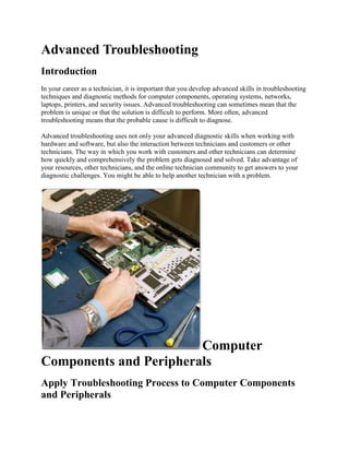 Advanced Troubleshooting
Introduction
In your career as a technician, it is important that you develop advanced skills in troubleshooting
techniques and diagnostic methods for computer components, operating systems, networks,
laptops, printers, and security issues. Advanced troubleshooting can sometimes mean that the
problem is unique or that the solution is difficult to perform. More often, advanced
troubleshooting means that the probable cause is difficult to diagnose.
Advanced troubleshooting uses not only your advanced diagnostic skills when working with
hardware and software, but also the interaction between technicians and customers or other
technicians. The way in which you work with customers and other technicians can determine
how quickly and comprehensively the problem gets diagnosed and solved. Take advantage of
your resources, other technicians, and the online technician community to get answers to your
diagnostic challenges. You might be able to help another technician with a problem.

Computer
Components and Peripherals
Apply Troubleshooting Process to Computer Components
and Peripherals

 