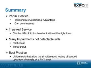 Summary
 Partial Service
   •   Tremendous Operational Advantage
   •   Can go unnoticed

 Impaired Service
   • Can be difficult to troubleshoot without the right tools

 Many Impairments not detectable with
   • Packetloss
   • Throughput

 Best Practice
   • Utilize tools that allow the simultaneous testing of bonded
     upstream channels at a PHY layer
 