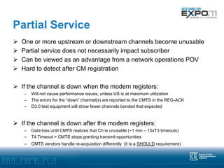 Partial Service
   One or more upstream or downstream channels become unusable
   Partial service does not necessarily impact subscriber
   Can be viewed as an advantage from a network operations POV
   Hard to detect after CM registration

 If the channel is down when the modem registers:
    –   Will not cause performance issues, unless US is at maximum utilization
    –   The errors for the “down” channel(s) are reported to the CMTS in the REG-ACK
    –   D3.0 test equipment will show fewer channels bonded that expected



 If the channel is down after the modem registers:
    –   Data loss until CMTS realizes that Ch is unusable (~1 min – 15xT3 timeouts)
    –   T4 Timeout > CMTS stops granting transmit opportunities
    –   CMTS vendors handle re-acquisition differently (it is a SHOULD requirement)
 