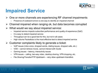 Impaired Service
 One or more channels are experiencing RF channel impairments
    –   Presence of codeword errors is one way to identify an impaired channel
 Channel impaired when ranging ok, but data becomes corrupted
 What would we say about impaired service:
    –   Impaired service impacts subscriber performance and quality of experience (QoE)
    –   It is easy to detect impaired service
    –   Throughput can be a good test for this, but not in all cases
    –   High volume Packetloss is the most effective test to detect impaired service
 Customer complaints likely to generate a ticket:
    –   VoIP issues (robo-voice, dropped words, dialing issues, dropped calls, etc.)
    –   VOD – cannot retrieve movie, cannot interact with Guide
    –   Gaming issues – latency, interactivity issues
    –   VPN issues – calling, two-way video, desktop sharing, VPN dropping, etc.
    –   File Sharing/Transfer/FTP Upstream – very slow upstream transfers
 