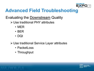 Advanced Field Troubleshooting
Evaluating the Downstream Quality
   Use traditional PHY attributes
     • MER
     • BER
     • DQI

   Use traditional Service Layer attributes
     • PacketLoss
     • Throughput
 