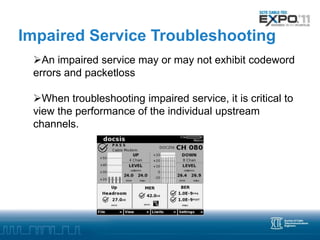 Impaired Service Troubleshooting
 An impaired service may or may not exhibit codeword
 errors and packetloss

 When troubleshooting impaired service, it is critical to
 view the performance of the individual upstream
 channels.
 