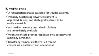 B, Hospital phase
 A resuscitation area is available for trauma patients.
 Properly functioning airway equipment is
organized, tested, and strategically placed to be
easily accessible.
Warmed intravenous crystalloid solutions
are immediately available
Means to ensure prompt responses by laboratory and
radiology personnel.
Transfer agreements with verified trauma
centers are established and operational
10/14/2023 10
 