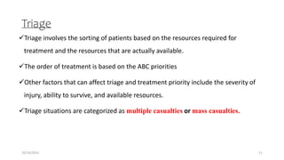 Triage
Triage involves the sorting of patients based on the resources required for
treatment and the resources that are actually available.
The order of treatment is based on the ABC priorities
Other factors that can affect triage and treatment priority include the severity of
injury, ability to survive, and available resources.
Triage situations are categorized as multiple casualties or mass casualties.
11
10/14/2023
 