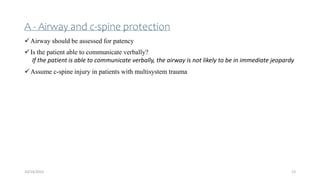A - Airway and c-spine protection
Airway should be assessed for patency
Is the patient able to communicate verbally?
If the patient is able to communicate verbally, the airway is not likely to be in immediate jeopardy
Assume c-spine injury in patients with multisystem trauma
13
10/14/2023
 