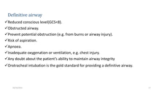 Definitive airway
Reduced conscious level(GCS<8).
Obstructed airway.
Prevent potential obstruction (e.g. from burns or airway injury).
Risk of aspiration.
Apnoea.
Inadequate oxygenation or ventilation, e.g. chest injury.
Any doubt about the patient’s ability to maintain airway integrity
Orotracheal intubation is the gold standard for providing a definitive airway.ted or
cannot be accomplished.
17
10/14/2023
 