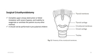10/14/2023 18
Surgical Cricothyroidotomy
 Complete upper airway obstruction or failed
intubation with severe hypoxia, and inability to
oxygenate or ventilate the patient via any other
method.
 It should not be performed in pre-pubertal children
 