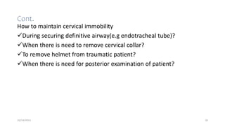 Cont.
How to maintain cervical immobility
During securing definitive airway(e.g endotracheal tube)?
When there is need to remove cervical collar?
To remove helmet from traumatic patient?
When there is need for posterior examination of patient?
10/14/2023 20
 
