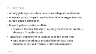 B - Breathing
• Airway patency alone does not ensure adequate ventilation
• Adequate gas exchange is required to maximize oxygenation and
carbon dioxide elimination.
• Inspect, palpate, and auscultate
• Deviated trachea, flail chest, sucking chest wound, crepitus,
absence of breath sounds
• Significant impairment of ventilation in the short term
• tension pneumothorax, massive hemothorax, open
pneumothorax, and tracheal or bronchial injuries.
22
10/14/2023
 