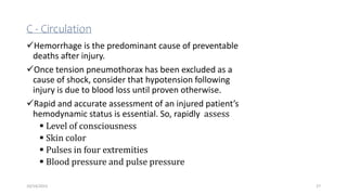 C - Circulation
Hemorrhage is the predominant cause of preventable
deaths after injury.
Once tension pneumothorax has been excluded as a
cause of shock, consider that hypotension following
injury is due to blood loss until proven otherwise.
Rapid and accurate assessment of an injured patient’s
hemodynamic status is essential. So, rapidly assess
 Level of consciousness
 Skin color
 Pulses in four extremities
 Blood pressure and pulse pressure
27
10/14/2023
 