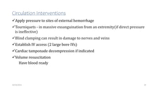 Circulation Interventions
Apply pressure to sites of external hemorrhage
Tourniquets - in massive exsanguination from an extremity(if direct pressure
is ineffective)
Blind clamping can result in damage to nerves and veins
Establish IV access (2 large bore IVs)
Cardiac tamponade decompression if indicated
Volume resuscitation
Have blood ready
29
10/14/2023
 
